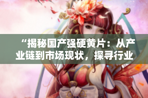 “揭秘國產(chǎn)強硬黃片：從產(chǎn)業(yè)鏈到市場現(xiàn)狀，探尋行業(yè)背后的秘密”