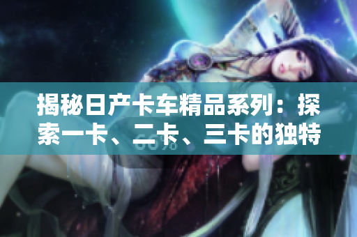揭秘日產(chǎn)卡車精品系列：探索一卡、二卡、三卡的獨特魅力
