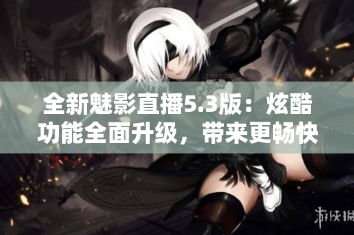 全新魅影直播5.3版：炫酷功能全面升級，帶來更暢快直播體驗！