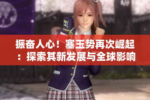 振奮人心！塞玉勢再次崛起：探索其新發(fā)展與全球影響