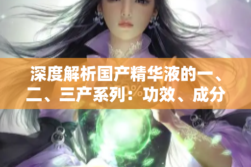 深度解析國產(chǎn)精華液的一、二、三產(chǎn)系列：功效、成分與使用技巧全揭秘