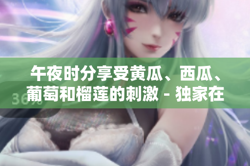 午夜時(shí)分享受黃瓜、西瓜、葡萄和榴蓮的刺激 - 獨(dú)家在線體驗(yàn)