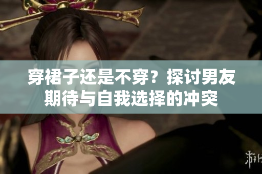穿裙子還是不穿？探討男友期待與自我選擇的沖突