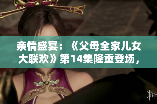 親情盛宴：《父母全家兒女大聯(lián)歡》第14集隆重登場，家庭溫馨大團(tuán)聚！