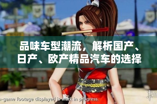品味車(chē)型潮流，解析國(guó)產(chǎn)、日產(chǎn)、歐產(chǎn)精品汽車(chē)的選擇與使用技巧