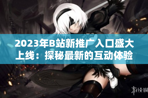 2023年B站新推廣入口盛大上線：探秘最新的互動(dòng)體驗(yàn)與獨(dú)家內(nèi)容