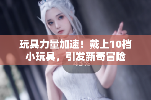 玩具力量加速！戴上10檔小玩具，引發(fā)新奇冒險
