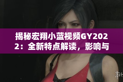 揭秘宏翔小藍(lán)視頻GY2022：全新特點(diǎn)解讀，影響與趨勢(shì)深度分析