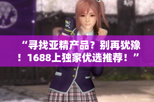 “尋找亞精產(chǎn)品？別再猶豫！1688上獨(dú)家優(yōu)選推薦！”