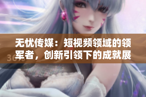 無憂傳媒：短視頻領(lǐng)域的領(lǐng)軍者，創(chuàng)新引領(lǐng)下的成就展現(xiàn)