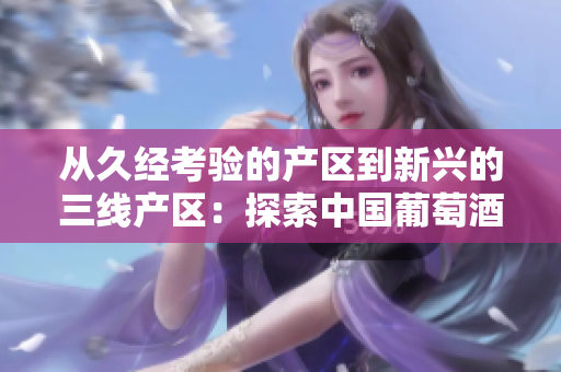 從久經(jīng)考驗(yàn)的產(chǎn)區(qū)到新興的三線產(chǎn)區(qū)：探索中國(guó)葡萄酒產(chǎn)業(yè)的多樣性