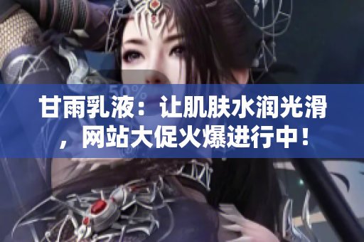 甘雨乳液：讓肌膚水潤光滑，網(wǎng)站大促火爆進(jìn)行中！