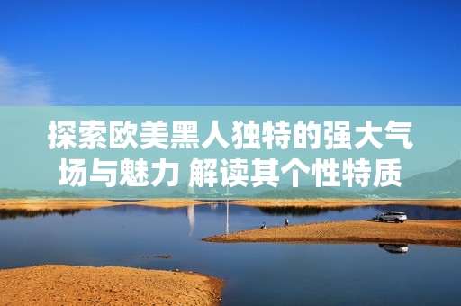 探索歐美黑人獨(dú)特的強(qiáng)大氣場與魅力 解讀其個(gè)性特質(zhì)及文化表達(dá)