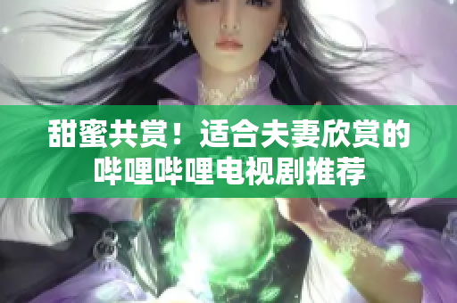 甜蜜共賞！適合夫妻欣賞的嗶哩嗶哩電視劇推薦