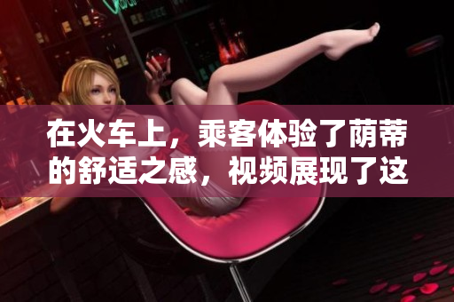 在火車上，乘客體驗(yàn)了蔭蒂的舒適之感，視頻展現(xiàn)了這種愉悅的旅程。