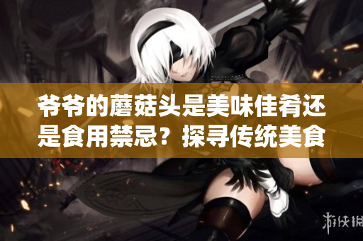 爺爺?shù)哪⒐筋^是美味佳肴還是食用禁忌？探尋傳統(tǒng)美食背后的故事