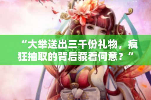 “大舉送出三千份禮物，瘋狂抽取的背后藏著何意？”
