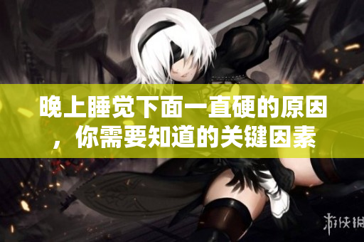 晚上睡覺(jué)下面一直硬的原因，你需要知道的關(guān)鍵因素