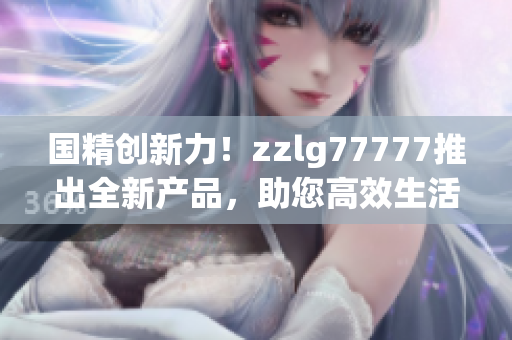 國(guó)精創(chuàng)新力！zzlg77777推出全新產(chǎn)品，助您高效生活