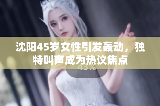 沈陽(yáng)45歲女性引發(fā)轟動(dòng)，獨(dú)特叫聲成為熱議焦點(diǎn)