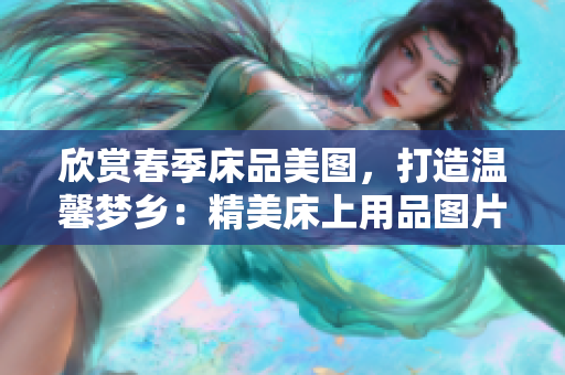 欣賞春季床品美圖，打造溫馨夢(mèng)鄉(xiāng)：精美床上用品圖片大集合