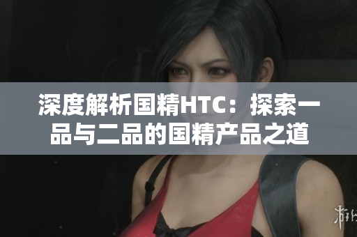 深度解析國精HTC：探索一品與二品的國精產(chǎn)品之道