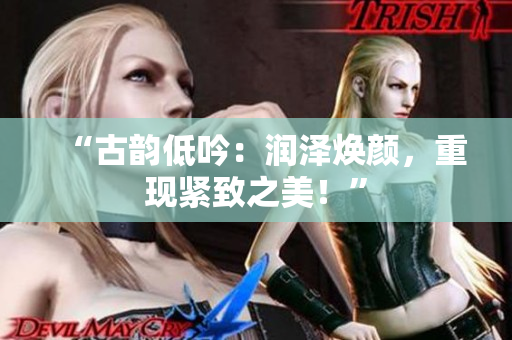 “古韻低吟：潤(rùn)澤煥顏，重現(xiàn)緊致之美！”