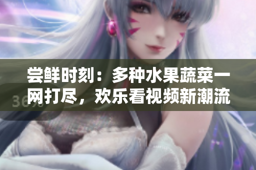 嘗鮮時刻：多種水果蔬菜一網(wǎng)打盡，歡樂看視頻新潮流