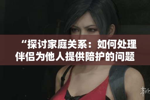 “探討家庭關(guān)系：如何處理伴侶為他人提供陪護(hù)的問題？”