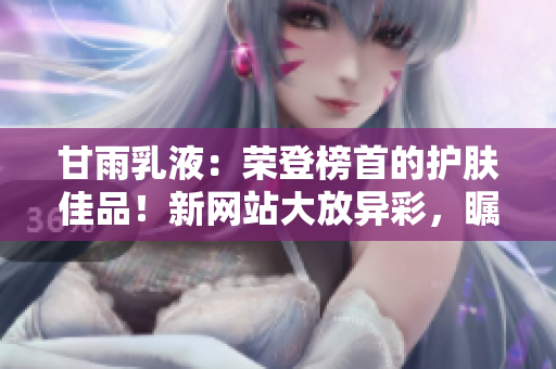 甘雨乳液：榮登榜首的護(hù)膚佳品！新網(wǎng)站大放異彩，矚目時(shí)尚界！