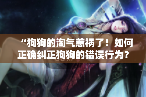 “狗狗的淘氣惹禍了！如何正確糾正狗狗的錯誤行為？”
