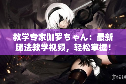教學(xué)專家伽羅ちゃん：最新腿法教學(xué)視頻，輕松掌握！