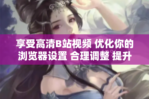 享受高清B站視頻 優(yōu)化你的瀏覽器設(shè)置 合理調(diào)整 提升觀影體驗(yàn)