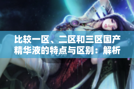 比較一區(qū)、二區(qū)和三區(qū)國產(chǎn)精華液的特點與區(qū)別：解析原產(chǎn)地和成分的不同