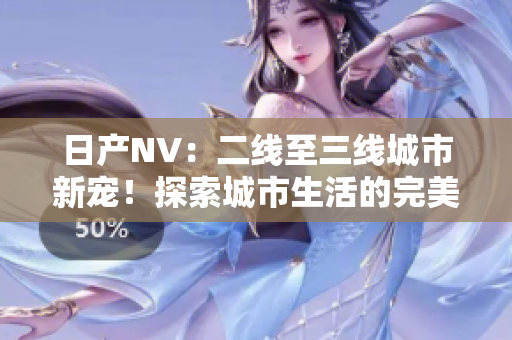 日產(chǎn)NV：二線至三線城市新寵！探索城市生活的完美伙伴