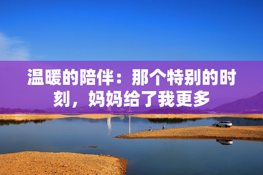 溫暖的陪伴：那個特別的時刻，媽媽給了我更多