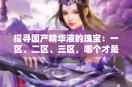 探尋國產(chǎn)精華液的瑰寶：一區(qū)、二區(qū)、三區(qū)，哪個才是最優(yōu)選擇？
