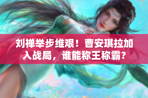 劉禪舉步維艱！曹安琪拉加入戰(zhàn)局，誰能稱王稱霸？