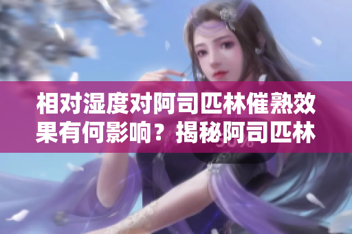 相對濕度對阿司匹林催熟效果有何影響？揭秘阿司匹林催熟的濕度秘密