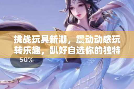 挑戰(zhàn)玩具新潮，震動動感玩轉(zhuǎn)樂趣，趴好自選你的獨特玩法