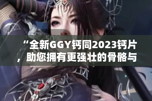 “全新GGY鈣同2023鈣片，助您擁有更強(qiáng)壯的骨骼與健康體魄！”