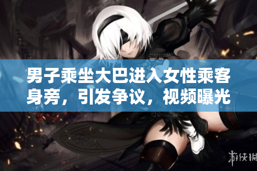 男子乘坐大巴進(jìn)入女性乘客身旁，引發(fā)爭(zhēng)議，視頻曝光