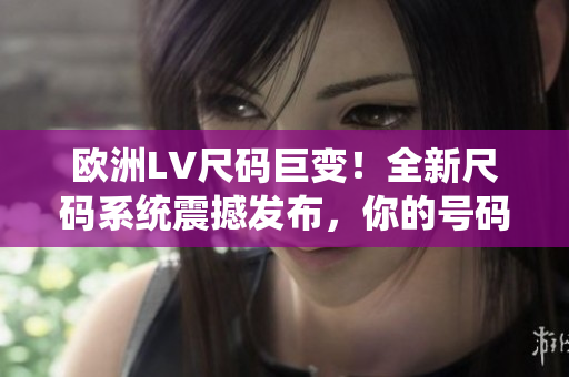 歐洲LV尺碼巨變！全新尺碼系統(tǒng)震撼發(fā)布，你的號(hào)碼也許已不適用