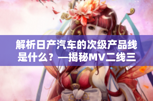 解析日產(chǎn)汽車的次級產(chǎn)品線是什么？—揭秘MV二線三線