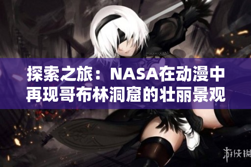 探索之旅：NASA在動(dòng)漫中再現(xiàn)哥布林洞窟的壯麗景觀