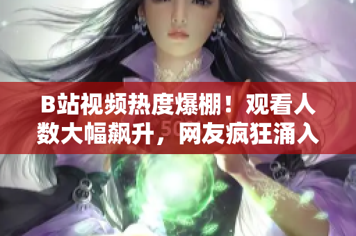 B站視頻熱度爆棚！觀看人數(shù)大幅飆升，網友瘋狂涌入，引發(fā)熱議