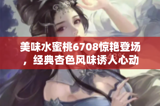美味水蜜桃6708驚艷登場(chǎng)，經(jīng)典杏色風(fēng)味誘人心動(dòng)