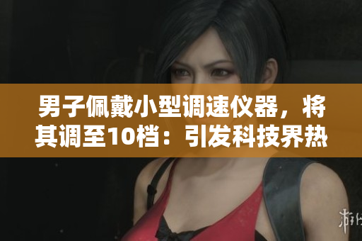 男子佩戴小型調速儀器，將其調至10檔：引發(fā)科技界熱議的實驗