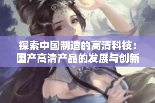 探索中國制造的高清科技：國產高清產品的發(fā)展與創(chuàng)新