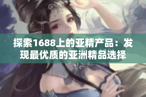 探索1688上的亞精產品：發(fā)現(xiàn)最優(yōu)質的亞洲精品選擇